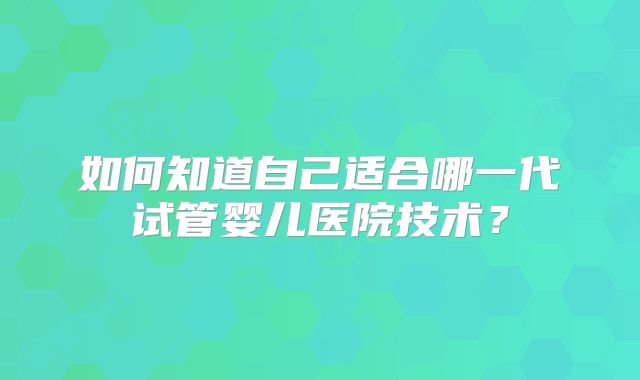 如何知道自己适合哪一代试管婴儿医院技术？