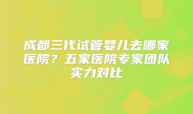 成都三代试管婴儿去哪家医院?五家医院专家团队实力对比