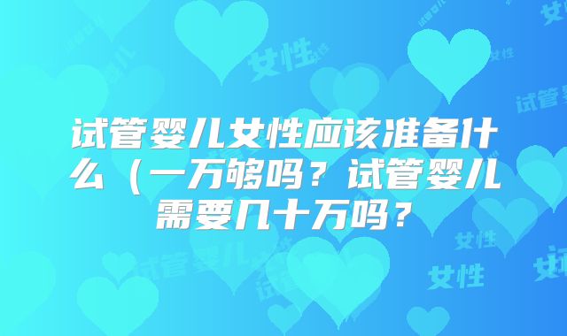 试管婴儿女性应该准备什么（一万够吗？试管婴儿需要几十万吗？