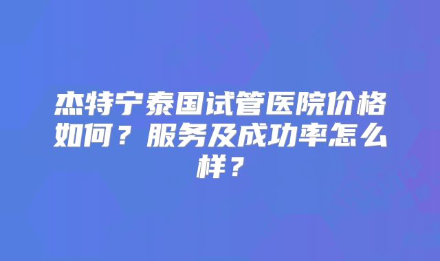 杰特宁泰国试管医院价格如何？服务及成功率怎么样？