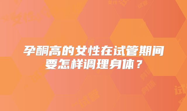 孕酮高的女性在试管期间要怎样调理身体?