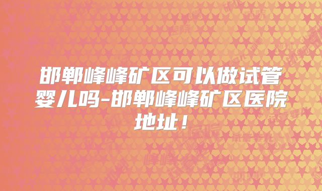 邯郸峰峰矿区可以做试管婴儿吗-邯郸峰峰矿区医院地址！