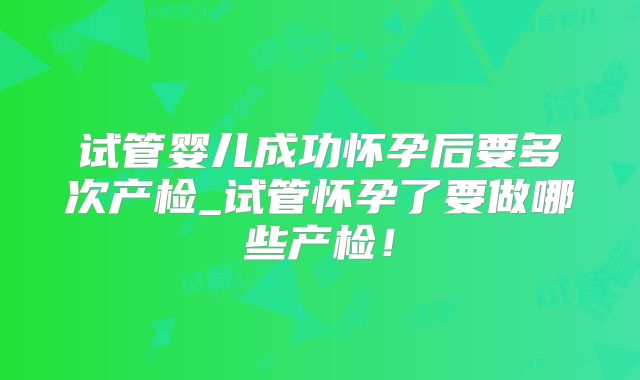 试管婴儿成功怀孕后要多次产检_试管怀孕了要做哪些产检!