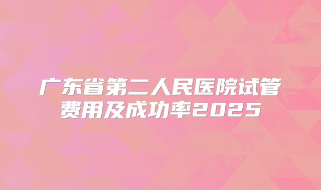 广东省第二人民医院试管费用及成功率2025