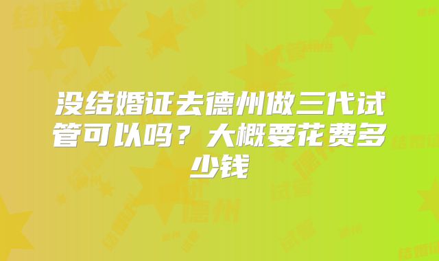 没结婚证去德州做三代试管可以吗？大概要花费多少钱