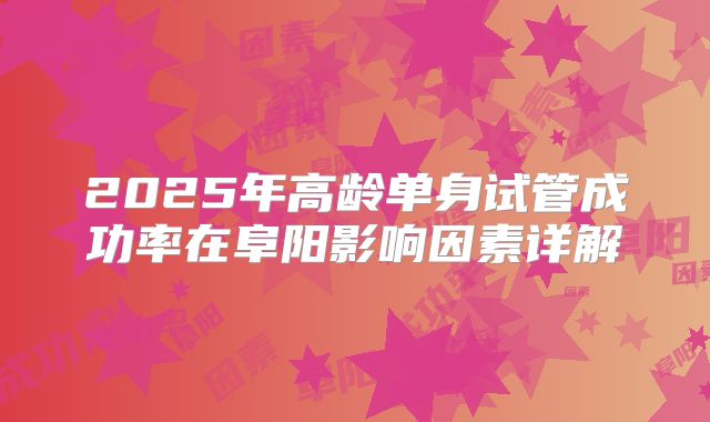 2025年高龄单身试管成功率在阜阳影响因素详解