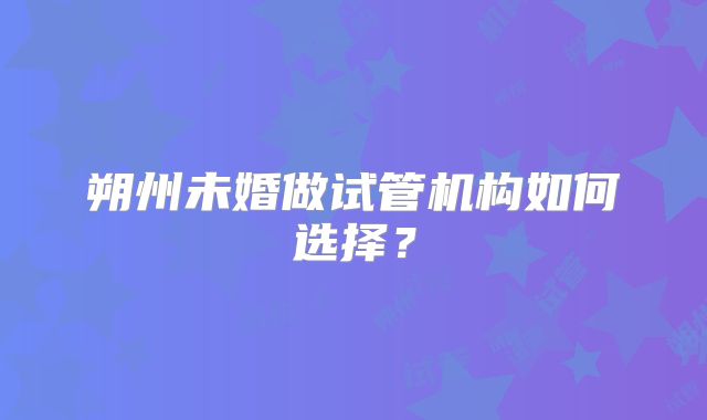 朔州未婚做试管机构如何选择？