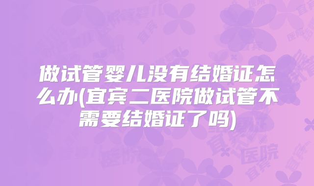 做试管婴儿没有结婚证怎么办(宜宾二医院做试管不需要结婚证了吗)