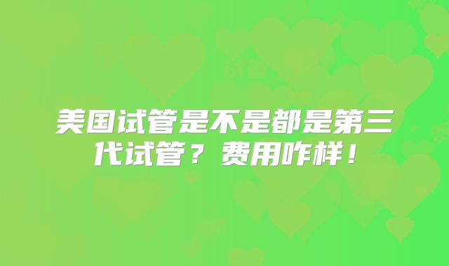 美国试管是不是都是第三代试管？费用咋样！