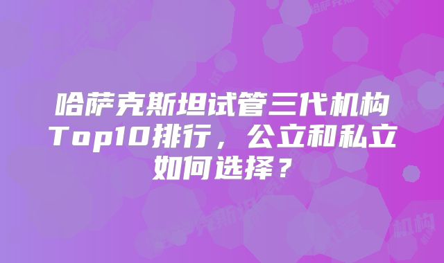 哈萨克斯坦试管三代机构Top10排行，公立和私立如何选择？