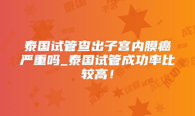 泰国试管查出子宫内膜癌严重吗_泰国试管成功率比较高！