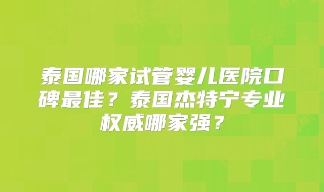 泰国哪家试管婴儿医院口碑最佳？泰国杰特宁专业权威哪家强？