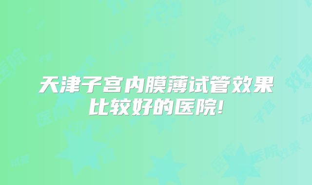天津子宫内膜薄试管效果比较好的医院!