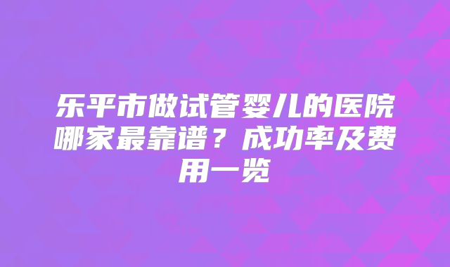 乐平市做试管婴儿的医院哪家最靠谱？成功率及费用一览