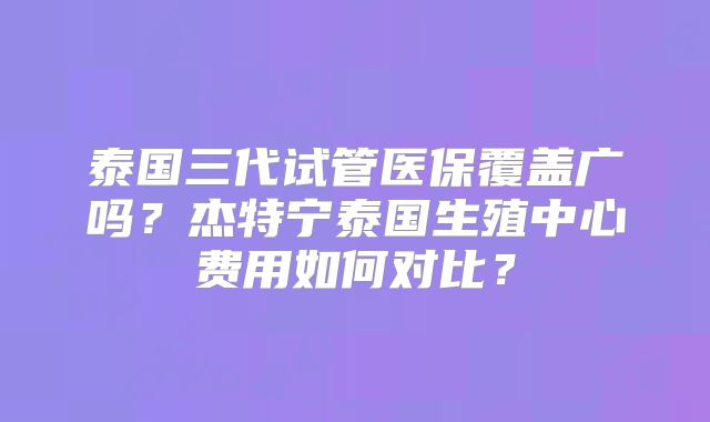 泰国三代试管医保覆盖广吗？杰特宁泰国生殖中心费用如何对比？