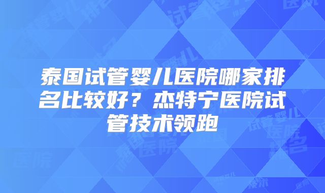 泰国试管婴儿医院哪家排名比较好？杰特宁医院试管技术领跑