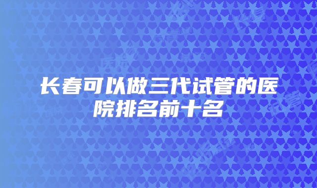 长春可以做三代试管的医院排名前十名