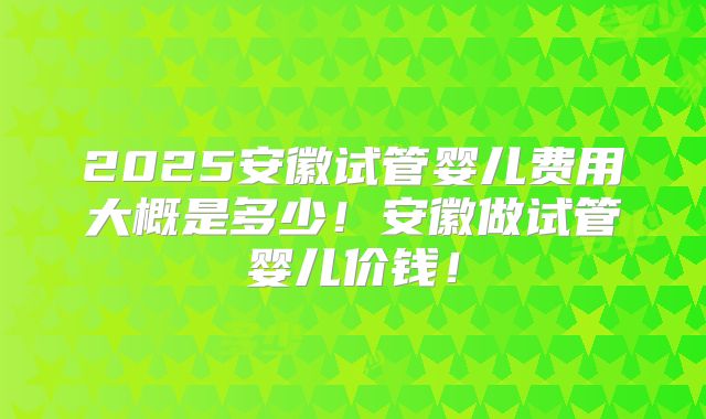2025安徽试管婴儿费用大概是多少！安徽做试管婴儿价钱！