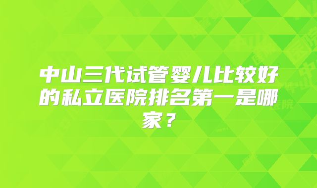 中山三代试管婴儿比较好的私立医院排名第一是哪家？
