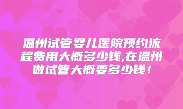 温州试管婴儿医院预约流程费用大概多少钱,在温州做试管大概要多少钱！