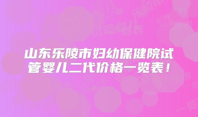 山东乐陵市妇幼保健院试管婴儿二代价格一览表！