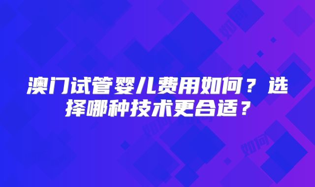 澳门试管婴儿费用如何？选择哪种技术更合适？