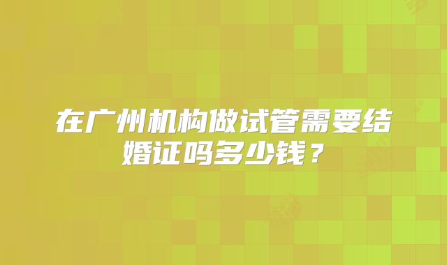 在广州机构做试管需要结婚证吗多少钱？