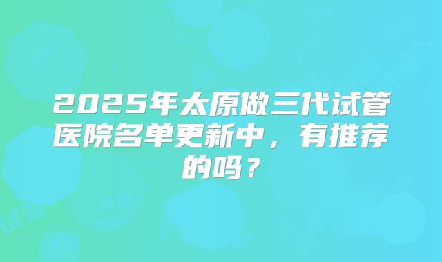 2025年太原做三代试管医院名单更新中，有推荐的吗？