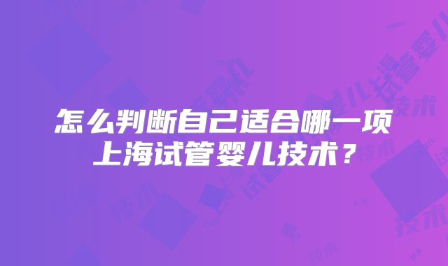怎么判断自己适合哪一项上海试管婴儿技术？