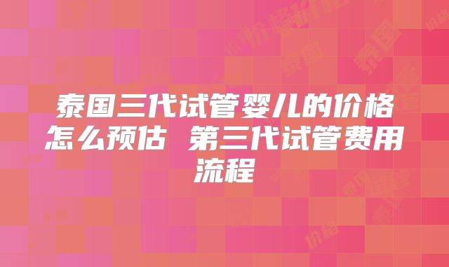 泰国三代试管婴儿的价格怎么预估 第三代试管费用流程
