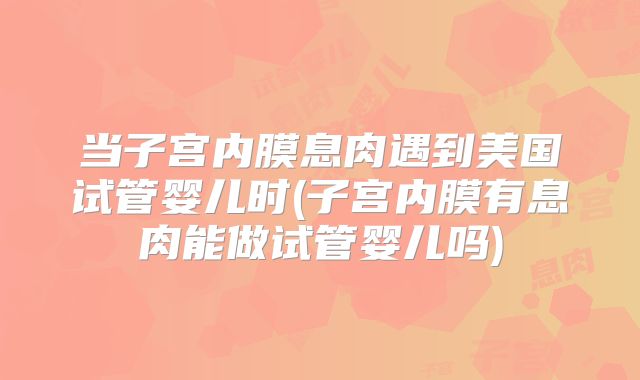 当子宫内膜息肉遇到美国试管婴儿时(子宫内膜有息肉能做试管婴儿吗)