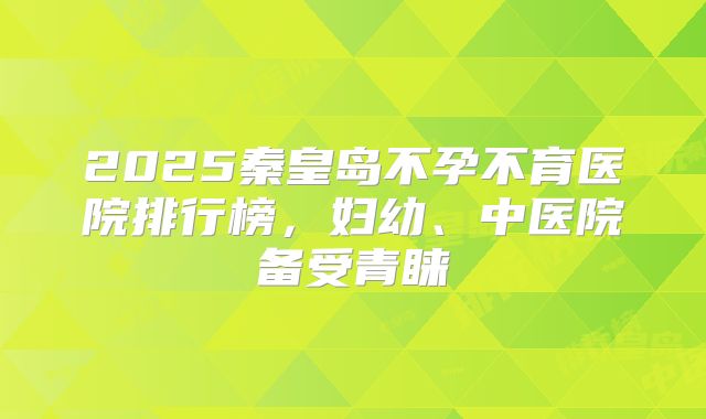 2025秦皇岛不孕不育医院排行榜,妇幼、中医院备受青睐