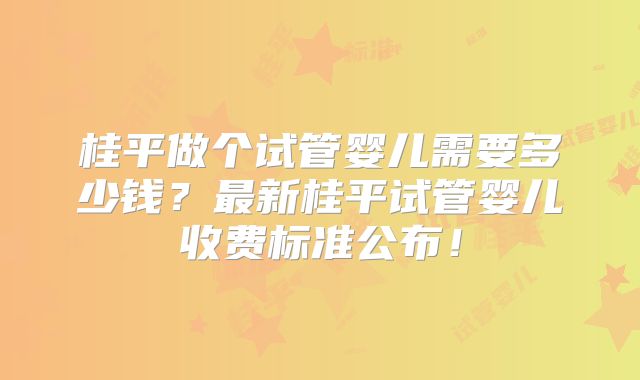桂平做个试管婴儿需要多少钱？最新桂平试管婴儿收费标准公布！