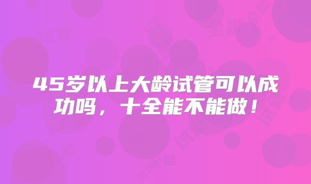 45岁以上大龄试管可以成功吗，十全能不能做！