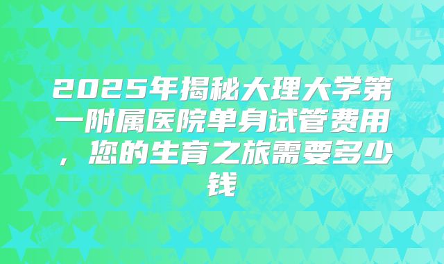 2025年揭秘大理大学第一附属医院单身试管费用,您的生育之旅需要多少钱