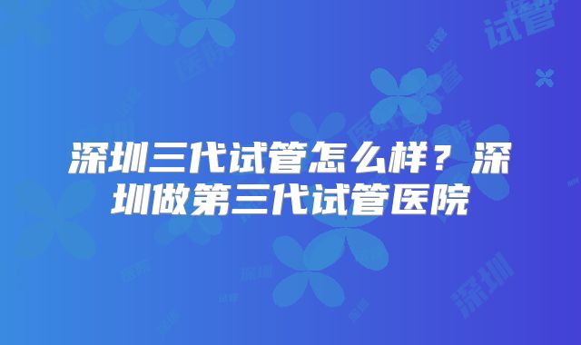 深圳三代试管怎么样？深圳做第三代试管医院