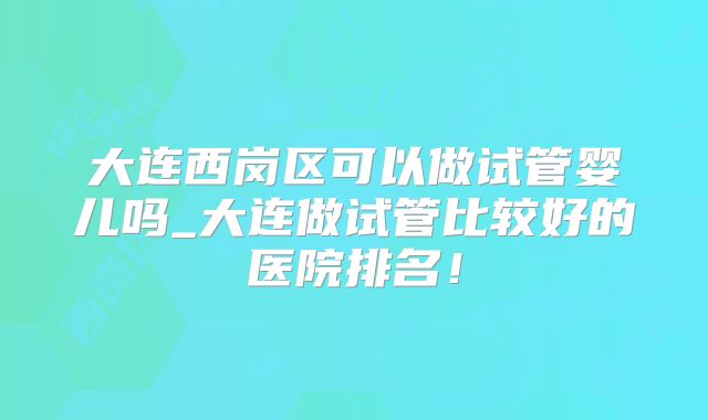 大连西岗区可以做试管婴儿吗_大连做试管比较好的医院排名！