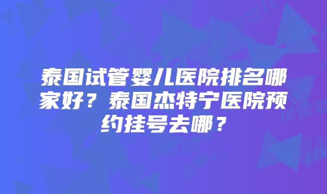 泰国试管婴儿医院排名哪家好？泰国杰特宁医院预约挂号去哪？