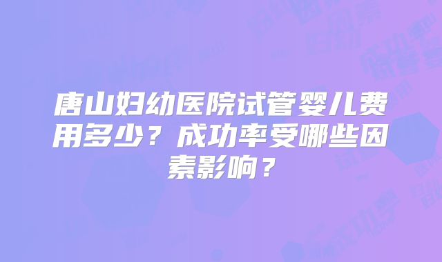 唐山妇幼医院试管婴儿费用多少？成功率受哪些因素影响？