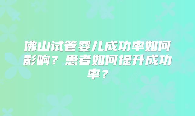 佛山试管婴儿成功率如何影响？患者如何提升成功率？