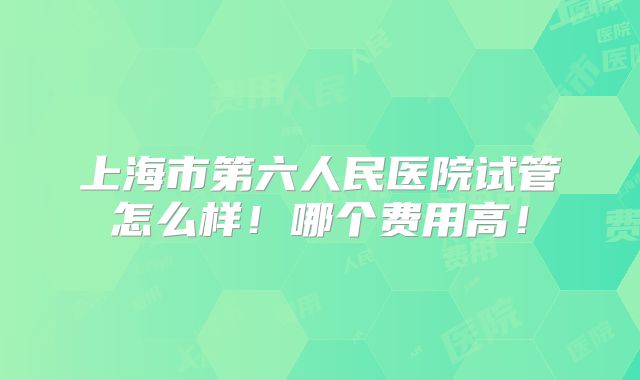 上海市第六人民医院试管怎么样！哪个费用高！