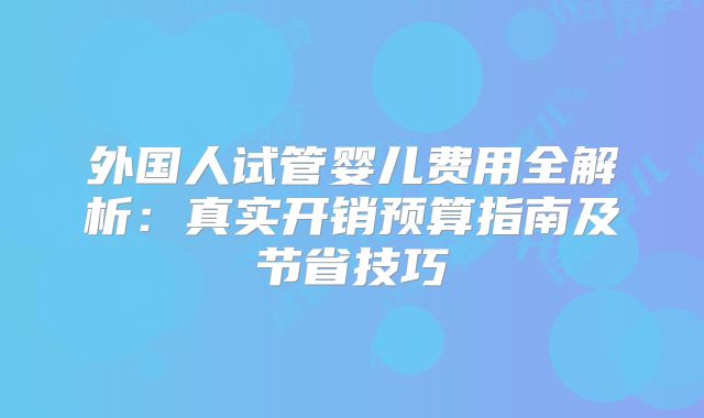 外国人试管婴儿费用全解析：真实开销预算指南及节省技巧