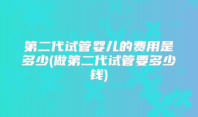 第二代试管婴儿的费用是多少(做第二代试管要多少钱)