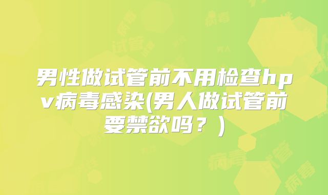 男性做试管前不用检查hpv病毒感染(男人做试管前要禁欲吗？)