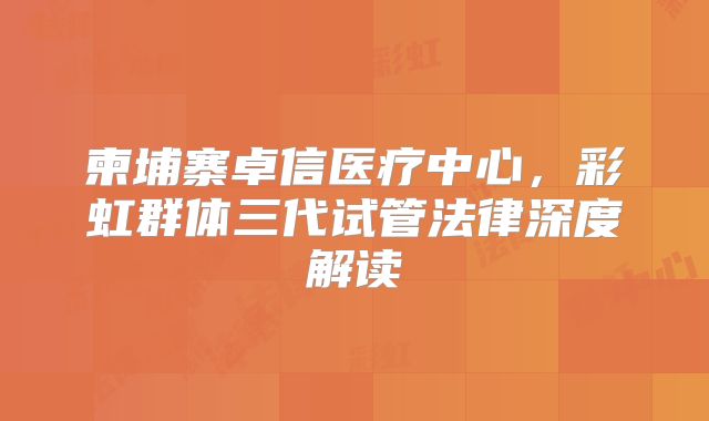 柬埔寨卓信医疗中心，彩虹群体三代试管法律深度解读