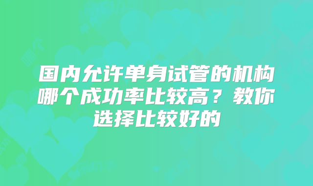 国内允许单身试管的机构哪个成功率比较高？教你选择比较好的