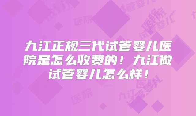 九江正规三代试管婴儿医院是怎么收费的!九江做试管婴儿怎么样!
