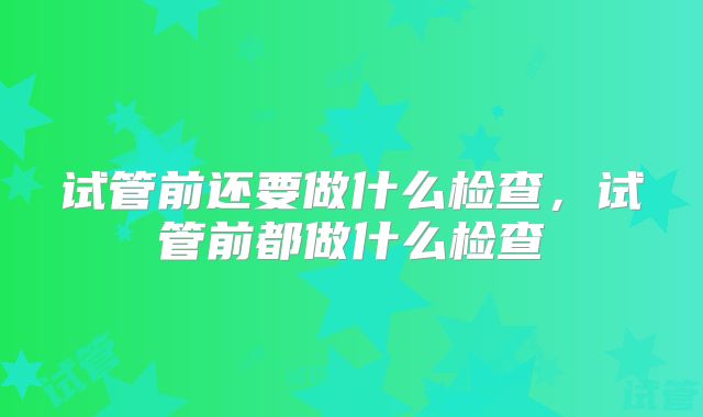 试管前还要做什么检查，试管前都做什么检查