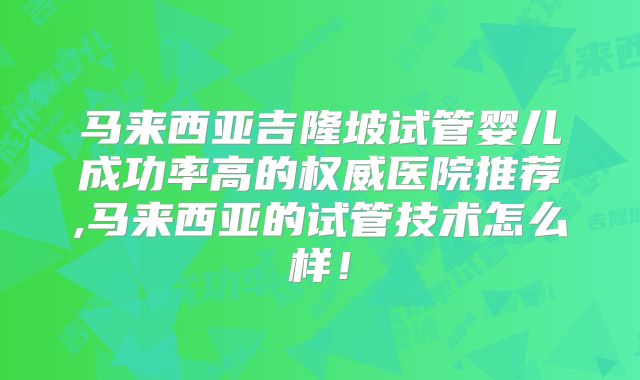 马来西亚吉隆坡试管婴儿成功率高的权威医院推荐,马来西亚的试管技术怎么样!