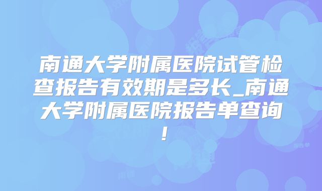 南通大学附属医院试管检查报告有效期是多长_南通大学附属医院报告单查询!